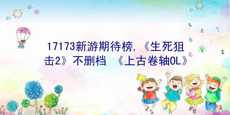 17173新游期待榜,《生死狙击2》不删档